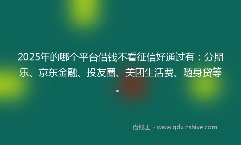 2025年的哪个平台借钱不看征信好通过有：分期乐、京东金融、投友圈、美团生活费、随身贷等。