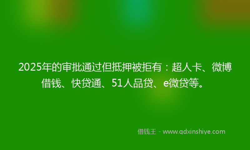 2025年的审批通过但抵押被拒有：超人卡、微博借钱、快贷通、51人品贷、e微贷等。