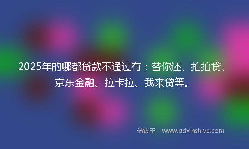 2025年的哪都贷款不通过有：替你还、拍拍贷、京东金融、拉卡拉、我来贷等。