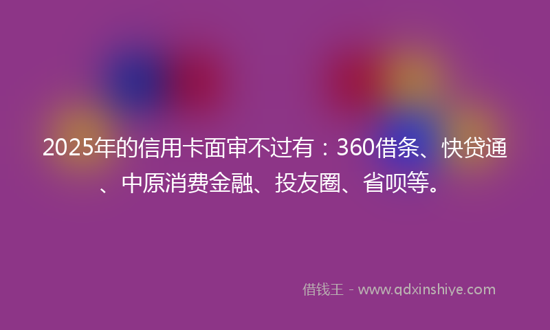 2025年的信用卡面审不过有：360借条、快贷通、中原消费金融、投友圈、省呗等。