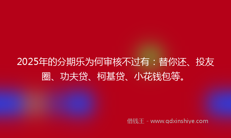 2025年的分期乐为何审核不过有：替你还、投友圈、功夫贷、柯基贷、小花钱包等。