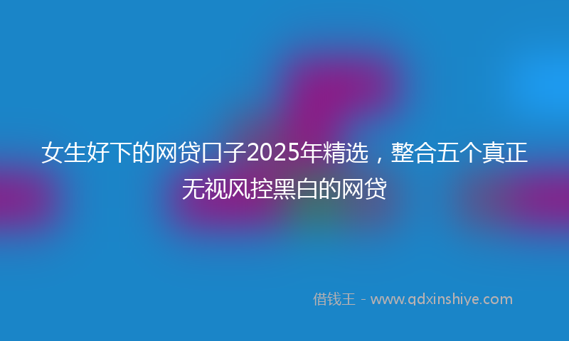 女生好下的网贷口子2025年精选，整合五个真正无视风控黑白的网贷