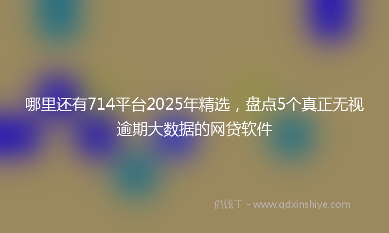 哪里还有714平台2025年精选，盘点5个真正无视逾期大数据的网贷软件