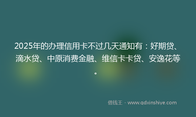 2025年的办理信用卡不过几天通知有：好期贷、滴水贷、中原消费金融、维信卡卡贷、安逸花等。
