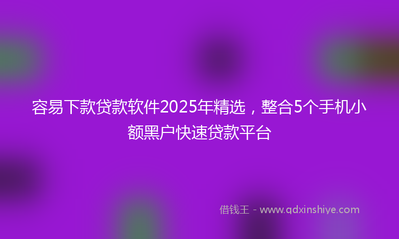 容易下款贷款软件2025年精选，整合5个手机小额黑户快速贷款平台
