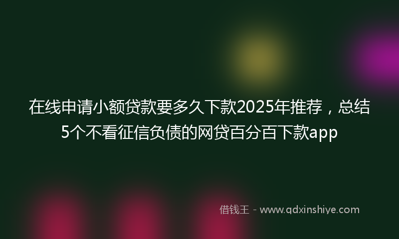 在线申请小额贷款要多久下款2025年推荐，总结5个不看征信负债的网贷百分百下款app