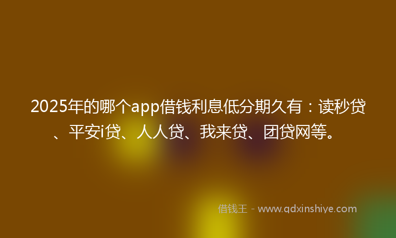 2025年的哪个app借钱利息低分期久有：读秒贷、平安i贷、人人贷、我来贷、团贷网等。