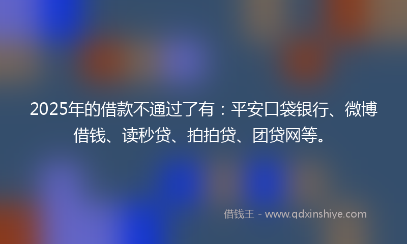 2025年的借款不通过了有：平安口袋银行、微博借钱、读秒贷、拍拍贷、团贷网等。