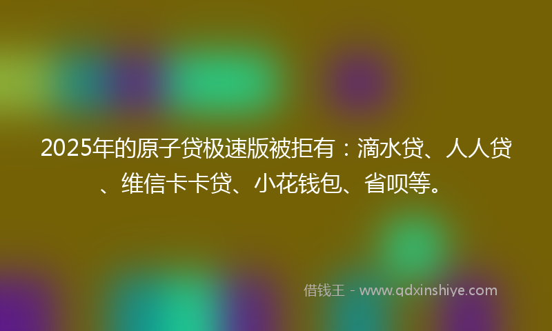 2025年的原子贷极速版被拒有：滴水贷、人人贷、维信卡卡贷、小花钱包、省呗等。