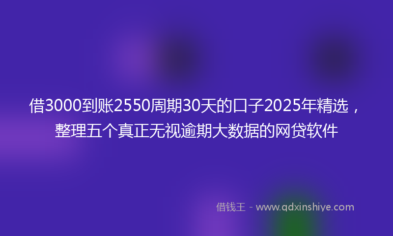 借3000到账2550周期30天的口子2025年精选，整理五个真正无视逾期大数据的网贷软件
