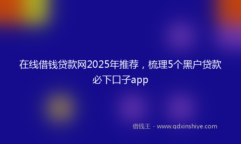 在线借钱贷款网2025年推荐，梳理5个黑户贷款必下口子app