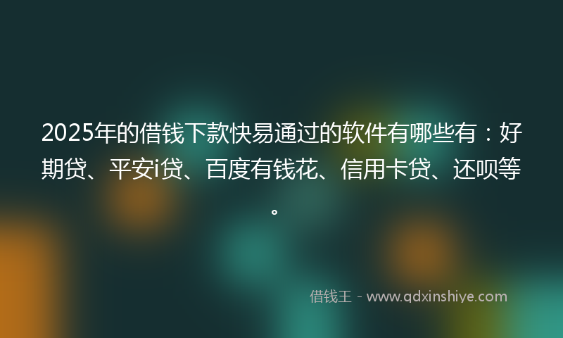 2025年的借钱下款快易通过的软件有哪些有：好期贷、平安i贷、百度有钱花、信用卡贷、还呗等。
