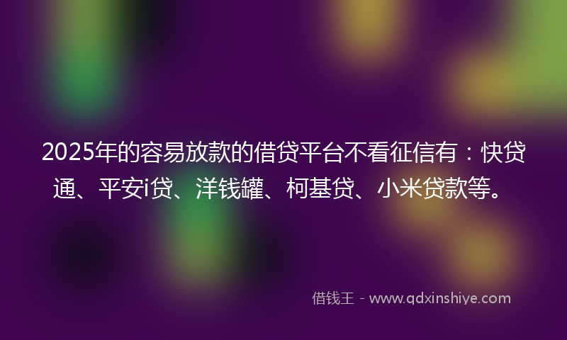 2025年的容易放款的借贷平台不看征信有：快贷通、平安i贷、洋钱罐、柯基贷、小米贷款等。