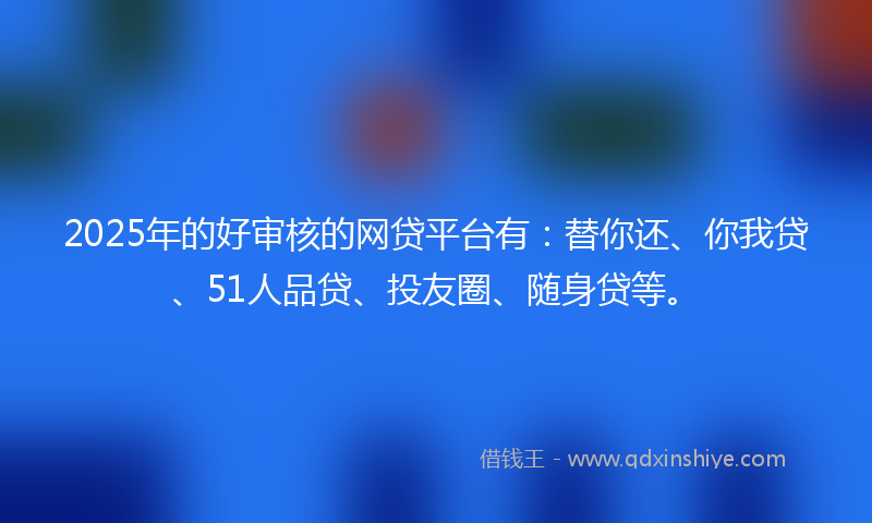 2025年的好审核的网贷平台有：替你还、你我贷、51人品贷、投友圈、随身贷等。