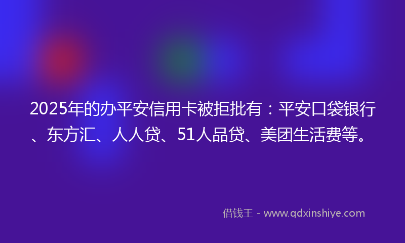2025年的办平安信用卡被拒批有：平安口袋银行、东方汇、人人贷、51人品贷、美团生活费等。