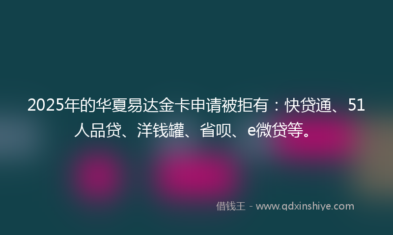 2025年的华夏易达金卡申请被拒有：快贷通、51人品贷、洋钱罐、省呗、e微贷等。