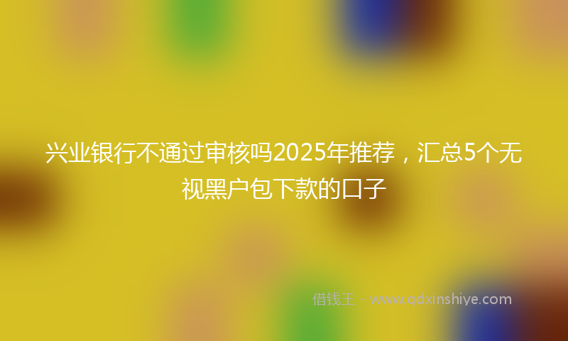 兴业银行不通过审核吗2025年推荐，汇总5个无视黑户包下款的口子