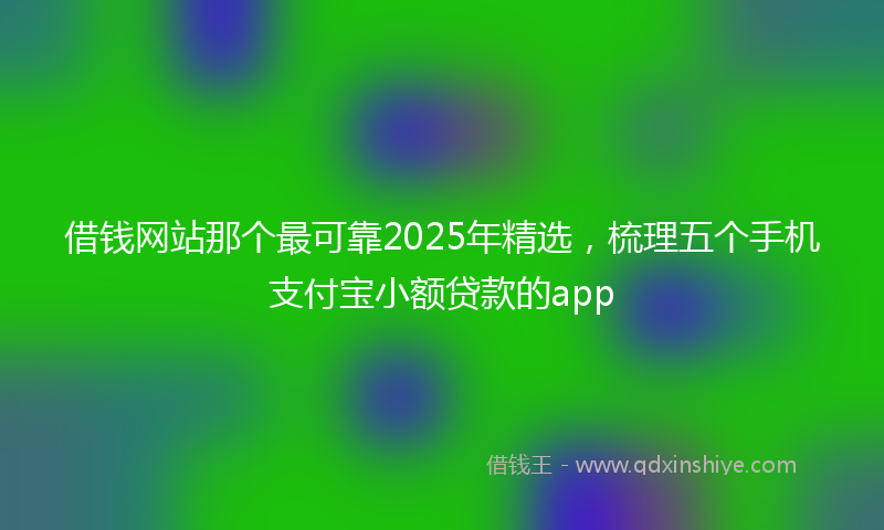 借钱网站那个最可靠2025年精选，梳理五个手机支付宝小额贷款的app