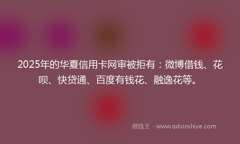 2025年的华夏信用卡网审被拒有：微博借钱、花呗、快贷通、百度有钱花、融逸花等。