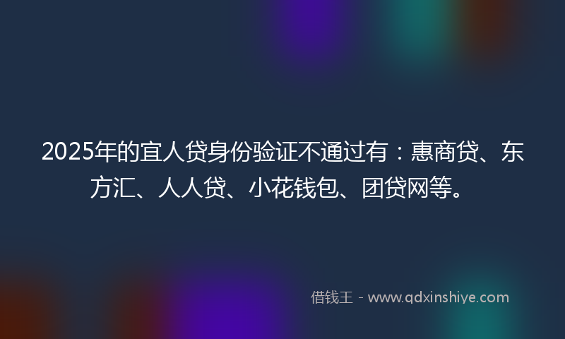 2025年的宜人贷身份验证不通过有：惠商贷、东方汇、人人贷、小花钱包、团贷网等。