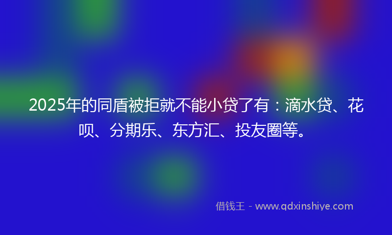 2025年的同盾被拒就不能小贷了有：滴水贷、花呗、分期乐、东方汇、投友圈等。