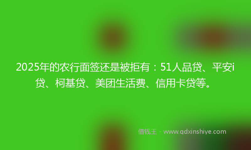 2025年的农行面签还是被拒有：51人品贷、平安i贷、柯基贷、美团生活费、信用卡贷等。