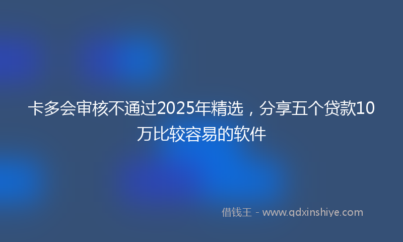 卡多会审核不通过2025年精选，分享五个贷款10万比较容易的软件