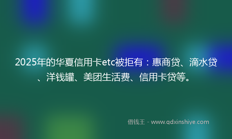 2025年的华夏信用卡etc被拒有：惠商贷、滴水贷、洋钱罐、美团生活费、信用卡贷等。