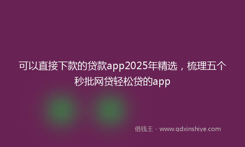 可以直接下款的贷款app2025年精选，梳理五个秒批网贷轻松贷的app