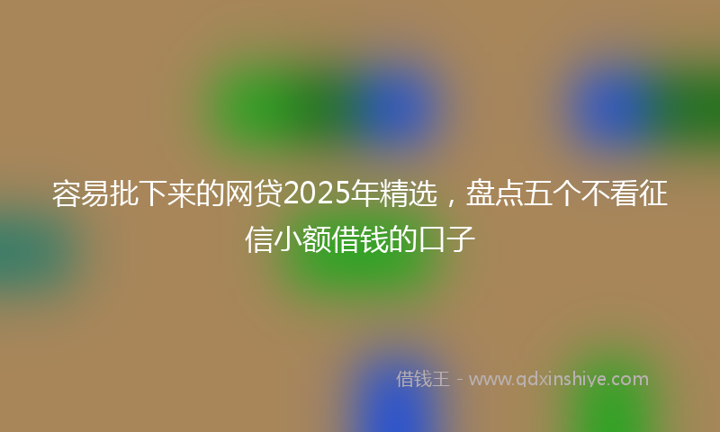 容易批下来的网贷2025年精选，盘点五个不看征信小额借钱的口子