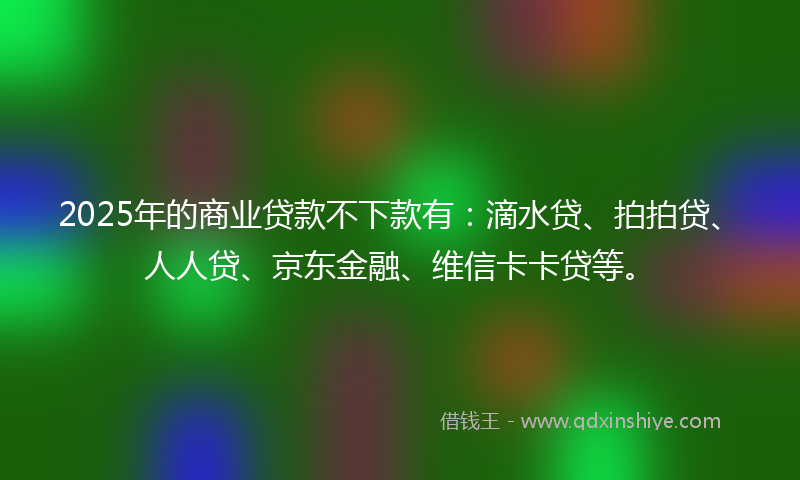 2025年的商业贷款不下款有：滴水贷、拍拍贷、人人贷、京东金融、维信卡卡贷等。