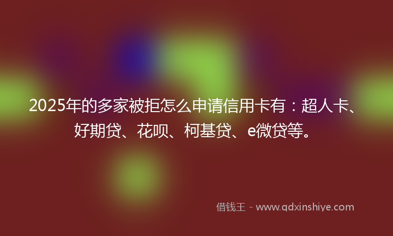 2025年的多家被拒怎么申请信用卡有：超人卡、好期贷、花呗、柯基贷、e微贷等。