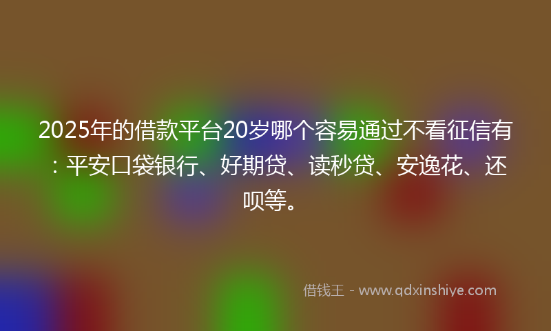 2025年的借款平台20岁哪个容易通过不看征信有：平安口袋银行、好期贷、读秒贷、安逸花、还呗等。