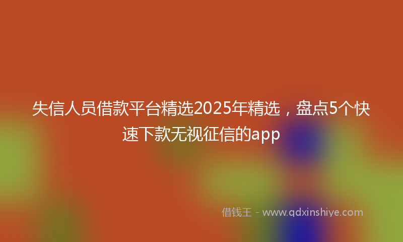失信人员借款平台精选2025年精选，盘点5个快速下款无视征信的app