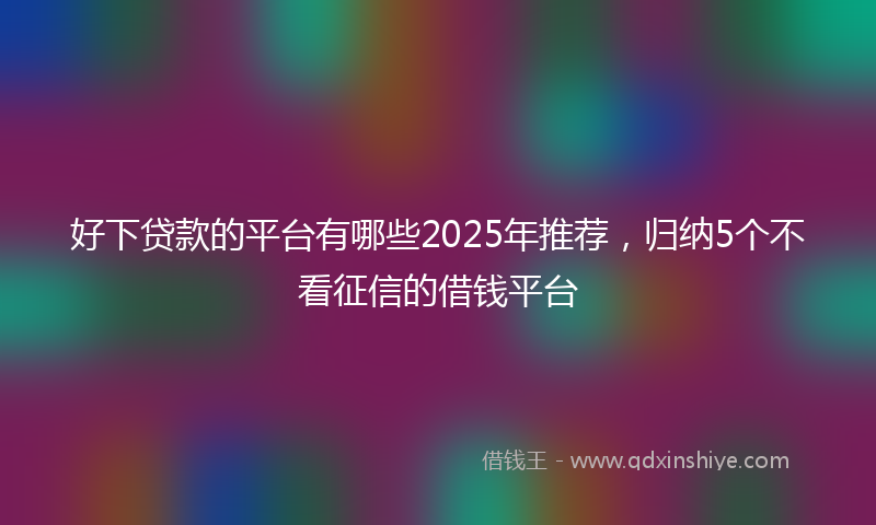 好下贷款的平台有哪些2025年推荐，归纳5个不看征信的借钱平台