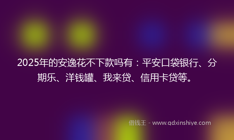 2025年的安逸花不下款吗有：平安口袋银行、分期乐、洋钱罐、我来贷、信用卡贷等。