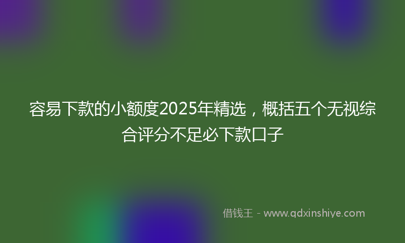 容易下款的小额度2025年精选，概括五个无视综合评分不足必下款口子
