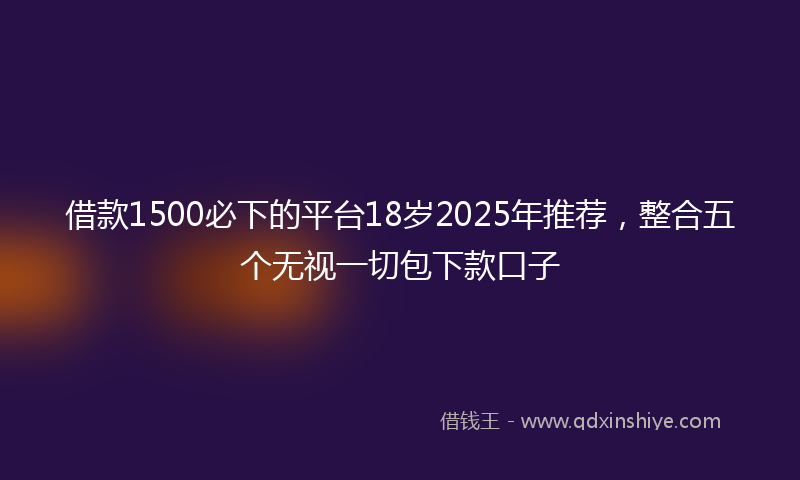 借款1500必下的平台18岁2025年推荐，整合五个无视一切包下款口子