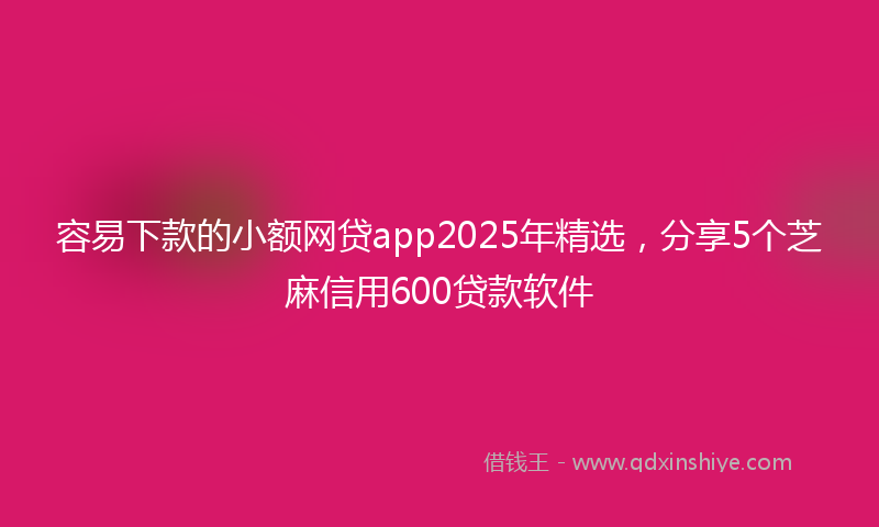 容易下款的小额网贷app2025年精选，分享5个芝麻信用600贷款软件
