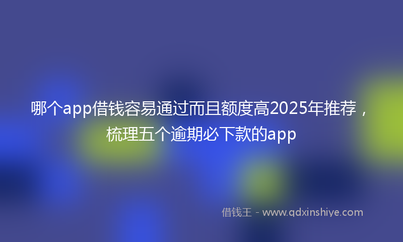 哪个app借钱容易通过而且额度高2025年推荐，梳理五个逾期必下款的app
