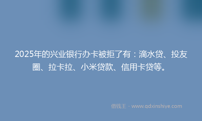 2025年的兴业银行办卡被拒了有：滴水贷、投友圈、拉卡拉、小米贷款、信用卡贷等。
