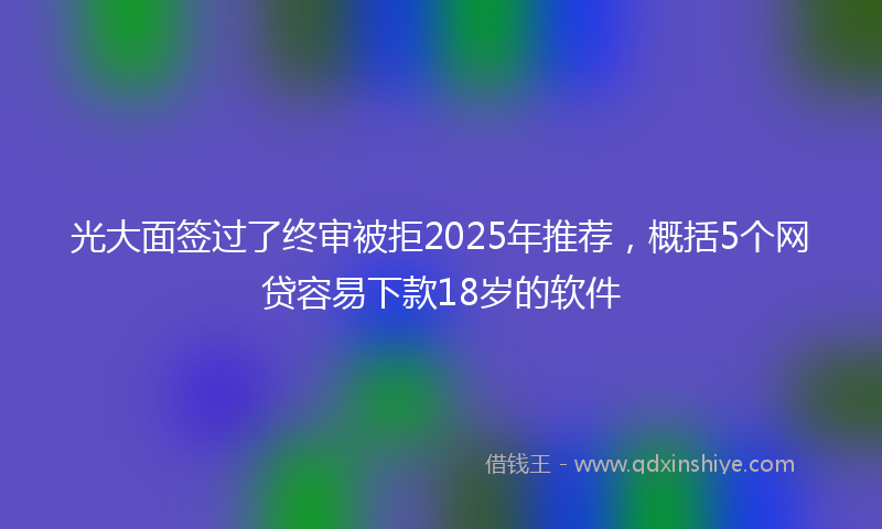 光大面签过了终审被拒2025年推荐，概括5个网贷容易下款18岁的软件