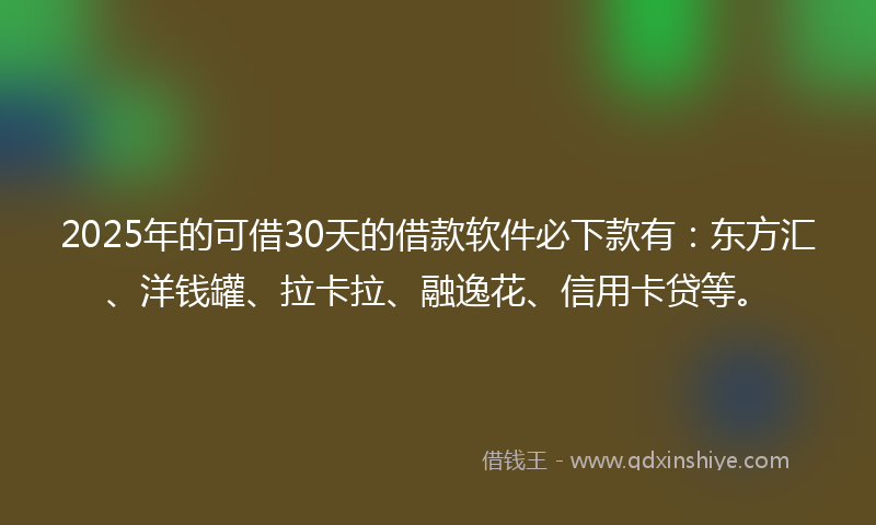 2025年的可借30天的借款软件必下款有：东方汇、洋钱罐、拉卡拉、融逸花、信用卡贷等。