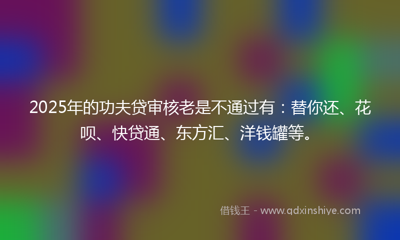 2025年的功夫贷审核老是不通过有：替你还、花呗、快贷通、东方汇、洋钱罐等。