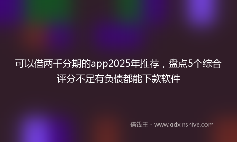 可以借两千分期的app2025年推荐，盘点5个综合评分不足有负债都能下款软件