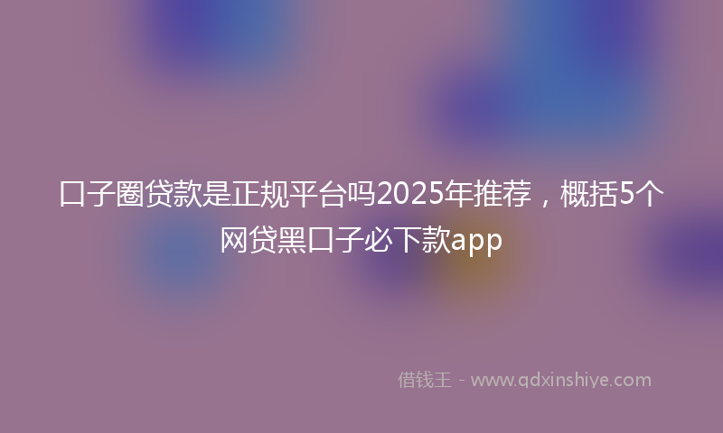 口子圈贷款是正规平台吗2025年推荐，概括5个网贷黑口子必下款app
