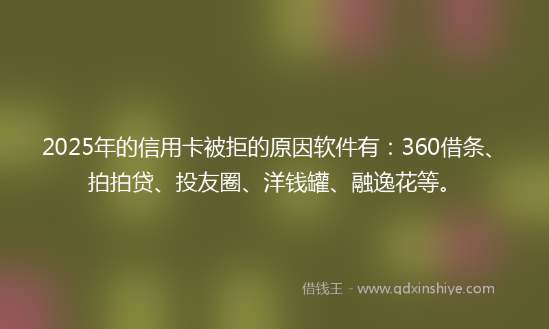 2025年的信用卡被拒的原因软件有：360借条、拍拍贷、投友圈、洋钱罐、融逸花等。