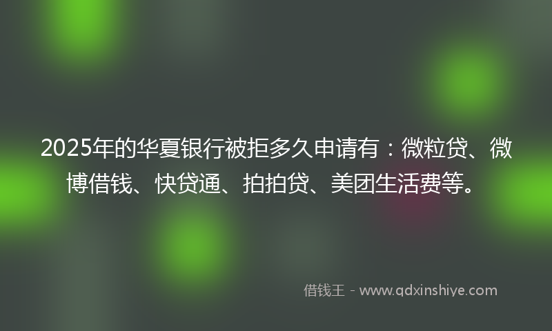 2025年的华夏银行被拒多久申请有：微粒贷、微博借钱、快贷通、拍拍贷、美团生活费等。