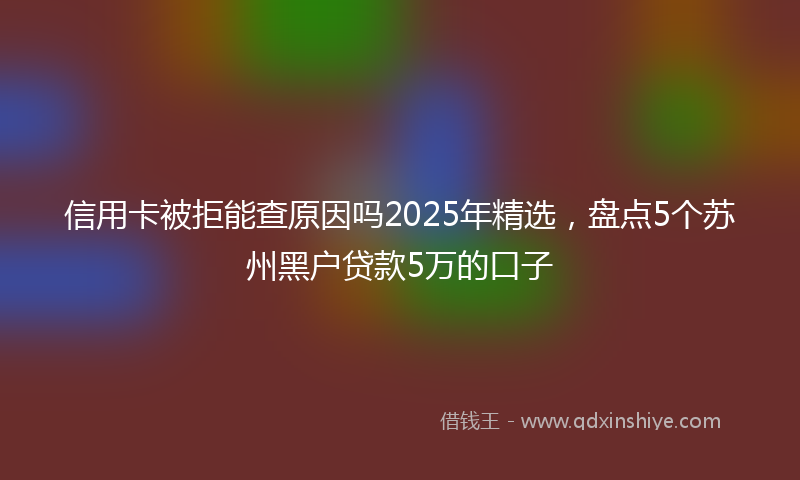 信用卡被拒能查原因吗2025年精选，盘点5个苏州黑户贷款5万的口子