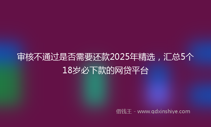 审核不通过是否需要还款2025年精选，汇总5个18岁必下款的网贷平台